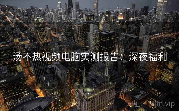 汤不热视频电脑实测报告：深夜福利