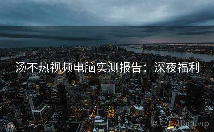 汤不热视频电脑实测报告：深夜福利