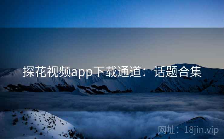 探花视频app下载通道:话题合集 探花视频app下载通道:话题合集