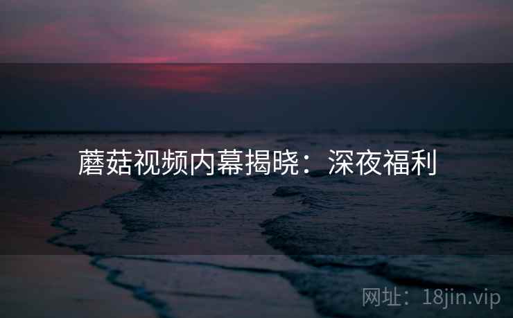 蘑菇视频内幕揭晓：深夜福利