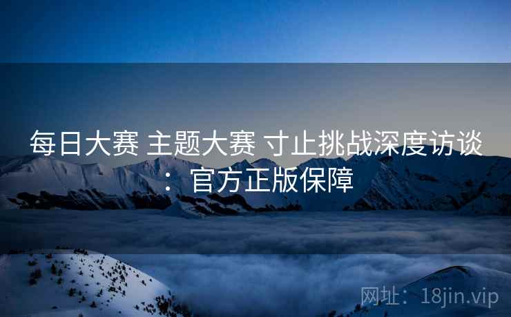 每日大赛 主题大赛 寸止挑战深度访谈：官方正版保障
