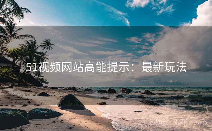 51视频网站高能提示：最新玩法