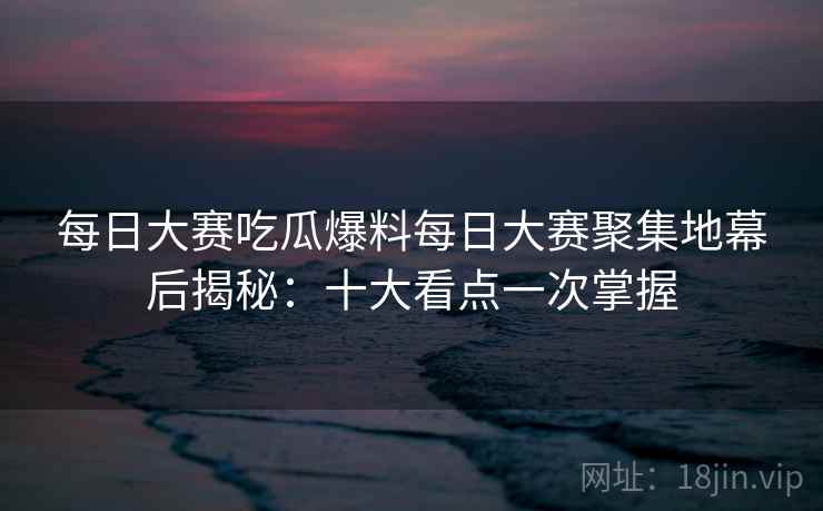 每日大赛吃瓜爆料每日大赛聚集地幕后揭秘：十大看点一次掌握